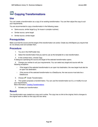 Copying Transformations
Use
You can create a transformation as a copy of an existing transformation. You can then adjust the copy to suit
your requirements.
You are recommended to copy a transformation in the following cases:
● Same source, similar target (e.g. for reuse in complex routines)
● Similar source, same target
● Similar source, similar target
Prerequisites
Make sure that the source and the target of the transformation are active. Create any InfoObjects you require that
do not already exist and activate them.
Procedure
. . .
1. You are in the InfoProvider tree.
2. Select the transformation that you want to use as the template for a new transformation.
3. In the context menu, choose Copy.
A dialog box specifying the source and target of the selected transformation opens.
4. Change your entries to suit your requirements. You can select any target and source with the
following exceptions:
○ If the target of the selected transformation is an open hub destination, the new target must also be
an open hub destination.
○ If the source of the selected transformation is a DataSource, the new source must also be a
DataSource.
5. Choose Create Transformation.
6. The system proposes a transformation. You can use this transformation as it is, or modify it to suit
your requirements.
More information: Creating Transformations.
7. Activate your transformation.
Result
The transformation was created as a copy and is active. The copy has no link to the original; that is changes to
the original have no effect on the copy and vice versa.
SAP NetWeaver Library 7.0 - Business Intelligence January 2009
Page 567
 