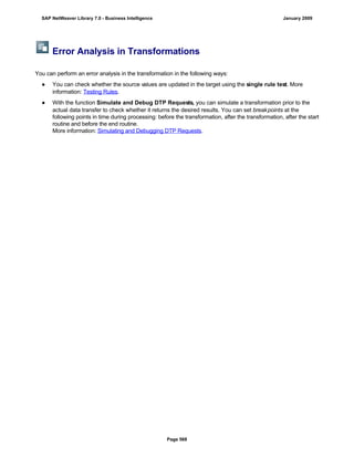 Error Analysis in Transformations
You can perform an error analysis in the transformation in the following ways:
● You can check whether the source values are updated in the target using the single rule test. More
information: Testing Rules.
● With the function Simulate and Debug DTP Requests, you can simulate a transformation prior to the
actual data transfer to check whether it returns the desired results. You can set breakpoints at the
following points in time during processing: before the transformation, after the transformation, after the start
routine and before the end routine.
More information: Simulating and Debugging DTP Requests.
SAP NetWeaver Library 7.0 - Business Intelligence January 2009
Page 568
 