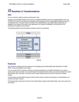 Routines in Transformations
Use
You use routines to define complex transformation rules.
Routines are local ABAP classes that consist of a predefined definition area and an implementation area. The
TYPES for the inbound and outbound parameters and the signature of the routine (ABAP method) are stored in
the definition area. The actual routine is created in the implementation area. ABAP object statements are
available in the coding of the routine. Upon generation, the coding is embedded in the local class of the
transformation program as the method.
The following graphic shows the position of these routines in the data flow:
Features
The routine has a global part and a local part. In the global part you define global data declarations 'CLASS
DATA'. These are available in all routines.
You can create function modules, methods or external subprograms in the ABAP Workbench if you want to
reuse source code in routines. You can call these in the local part of the routine. If you want to transport a routine
that includes calls of this type, the routine and the object called should be included in the same transport
request.
Transformations include different types of routine: Start routines, routines for key figures or characteristics, end
routines and expert routines.
The following figure shows the structure of the transformation program with transformation rules, start routine and
end routine:
SAP NetWeaver Library 7.0 - Business Intelligence January 2009
Page 570
 