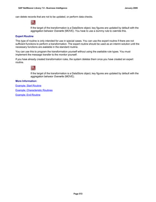 can delete records that are not to be updated, or perform data checks.
If the target of the transformation is a DataStore object, key figures are updated by default with the
aggregation behavior Overwrite (MOVE). You have to use a dummy rule to override this.
Expert Routine
This type of routine is only intended for use in special cases. You can use the expert routine if there are not
sufficient functions to perform a transformation. The expert routine should be used as an interim solution until the
necessary functions are available in the standard routine.
You can use this to program the transformation yourself without using the available rule types. You must
implement the message transfer to the monitor yourself.
If you have already created transformation rules, the system deletes them once you have created an expert
routine.
If the target of the transformation is a DataStore object, key figures are updated by default with the
aggregation behavior Overwrite (MOVE).
More Information:
Example: Start Routine
Example: Characteristic Routines
Example: End Routine
SAP NetWeaver Library 7.0 - Business Intelligence January 2009
Page 572
 