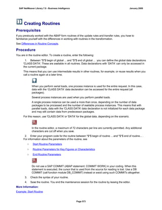 Creating Routines
Prerequisites
If you previously worked with the ABAP form routines of the update rules and transfer rules, you have to
familiarize yourself with the differences in working with routines in the transformation.
See Differences in Routine Concepts.
Procedure
You are in the routine editor. To create a routine, enter the following:
. . .
1. Between *$*$ begin of global ... and *$*$ end of global ... you can define the global data declarations
'CLASS DATA'. These are available in all routines. Data declarations with ‘DATA’ can only be accessed in
the current package.
This means that you can use intermediate results in other routines, for example, or reuse results when you
call a routine again at a later time.
When you perform serial loads, one process instance is used for the entire request. In this case,
data with the ‘CLASS DATA’ data declaration can be accessed for the entire request (all
packages).
Several process instances are used when you perform parallel loads.
A single process instance can be used a more than once, depending on the number of data
packages to be processed and the number of available process instances. This means that with
parallel loads, data with the 'CLASS DATA' data declaration is not initialized for each data package
and may still contain data from predecessor packages.
For this reason, use 'CLASS DATA' or 'DATA' for the global data, depending on the scenario.
In the routine editor, a maximum of 72 characters per line are currently permitted. Any additional
characters are cut off when you save.
2. Enter your program code for the routine between *$*$ begin of routine ... and *$*$ end of routine... .
For information about the parameters of the routine, see
○ Start Routine Parameters
○ Routine Parameters for Key Figures or Characteristics
○ End Routine Parameters
Do not use a SAP COMMIT (ABAP statement: COMMIT WORK) in your coding. When this
statement is executed, the cursor that is used from the source for reading is lost. Use a DB
COMMIT (call function module DB_COMMIT) instead or avoid using such COMMITs altogether.
3. Check the syntax of your routine.
4. Save the routine. You end the maintenance session for the routine by leaving the editor.
More Information:
Example: Start Routine
SAP NetWeaver Library 7.0 - Business Intelligence January 2009
Page 573
 