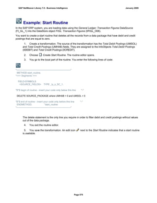 Example: Start Routine
In the SAP ERP system, you are loading data using the General Ledger: Transaction Figures DataSource
(FI_GL_1) into the DataStore object FIGL: Transaction Figures (0FIGL_O06).
You want to create a start routine that deletes all the records from a data package that have debit and credit
postings that are equal to zero.
. . .
1. Create a transformation. The source of the transformation has the Total Debit Postings (UMSOL)
and Total Credit Postings (UMHAB) fields. They are assigned to the InfoObjects Total Debit Postings
(0DEBIT) and Total Credit Postings (0CREDIT).
2. Choose Create Start Routine. The routine editor opens.
3. You go to the local part of the routine. You enter the following lines of code:
*----------------------------------------------------------------------*
METHOD start_routine.
*=== Segments ===
FIELD-SYMBOLS:
<SOURCE_FIELDS> TYPE _ty_s_SC_1.
*$*$ begin of routine - insert your code only below this line *-*
DELETE SOURCE_PACKAGE where UMHAB = 0 and UMSOL = 0
*$*$ end of routine - insert your code only before this line *-*
ENDMETHOD. "start_routine
*----------------------------------------------------------------------*
The delete statement is the only line you require in order to filter debit and credit postings without values
out of the data package.
4. You exit the routine editor.
5. You save the transformation. An edit icon next to the Start Routine indicates that a start routine
is available.
SAP NetWeaver Library 7.0 - Business Intelligence January 2009
Page 575
 
