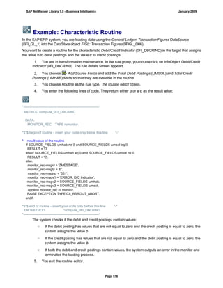 Example: Characteristic Routine
In the SAP ERP system, you are loading data using the General Ledger: Transaction Figures DataSource
(0FI_GL_1) into the DataStore object FIGL: Transaction Figures(0FIGL_O06).
You want to create a routine for the characteristic Debit/Credit Indicator (0FI_DBCRIND) in the target that assigns
the value D to debit postings and the value C to credit postings.
1. You are in transformation maintenance. In the rule group, you double click on InfoObject Debit/Credit
Indicator (0FI_DBCRIND). The rule details screen appears.
2. You choose Add Source Fields and add the Total Debit Postings (UMSOL) and Total Credit
Postings (UMHAB) fields so that they are available in the routine.
3. You choose Routine as the rule type. The routine editor opens.
4. You enter the following lines of code. They return either D or a C as the result value:
*---------------------------------------------------------------------*
METHOD compute_0FI_DBCRIND.
DATA:
MONITOR_REC TYPE rsmonitor.
*$*$ begin of routine - insert your code only below this line *-*
* result value of the routine
if SOURCE_FIELDS-umhab ne 0 and SOURCE_FIELDS-umsol eq 0.
RESULT = 'D'.
elseif SOURCE_FIELDS-umhab eq 0 and SOURCE_FIELDS-umsol ne 0.
RESULT = 'C'.
else.
monitor_rec-msgid = 'ZMESSAGE'.
monitor_rec-msgty = 'E'.
monitor_rec-msgno = '001'.
monitor_rec-msgv1 = 'ERROR, D/C Indicator'.
monitor_rec-msgv2 = SOURCE_FIELDS-umhab.
monitor_rec-msgv3 = SOURCE_FIELDS-umsol.
append monitor_rec to monitor.
RAISE EXCEPTION TYPE CX_RSROUT_ABORT.
endif.
*$*$ end of routine - insert your code only before this line *-*
ENDMETHOD. "compute_0FI_DBCRIND
*---------------------------------------------------------------------*
The system checks if the debit and credit postings contain values:
○ If the debit posting has values that are not equal to zero and the credit posting is equal to zero, the
system assigns the value D.
○ If the credit posting has values that are not equal to zero and the debit posting is equal to zero, the
system assigns the value C.
○ If both the debit and credit postings contain values, the system outputs an error in the monitor and
terminates the loading process.
5. You exit the routine editor.
SAP NetWeaver Library 7.0 - Business Intelligence January 2009
Page 576
 