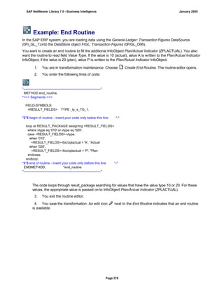 Example: End Routine
In the SAP ERP system, you are loading data using the General Ledger: Transaction Figures DataSource
(0FI_GL_1) into the DataStore object FIGL: Transaction Figures (0FIGL_O06).
You want to create an end routine to fill the additional InfoObject Plan/Actual Indicator (ZPLACTUAL). You also
want the routine to read field Value Type. If the value is 10 (actual), value A is written to the Plan/Actual Indicator
InfoObject; if the value is 20 (plan), value P is written to the Plan/Actual Indicator InfoObject.
. . .
1. You are in transformation maintenance. Choose Create End Routine. The routine editor opens.
2. You enter the following lines of code:
*----------------------------------------------------------------------*
METHOD end_routine.
*=== Segments ===
FIELD-SYMBOLS:
<RESULT_FIELDS> TYPE _ty_s_TG_1.
*$*$ begin of routine - insert your code only below this line *-*
loop at RESULT_PACKAGE assigning <RESULT_FIELDS>
where vtype eq '010' or vtype eq '020'.
case <RESULT_FIELDS>-vtype.
when '010'.
<RESULT_FIELDS>-/bic/zplactual = 'A'. "Actual
when '020'.
<RESULT_FIELDS>-/bic/zplactual = 'P'. "Plan
endcase.
endloop.
*$*$ end of routine - insert your code only before this line *-*
ENDMETHOD. "end_routine
*----------------------------------------------------------------------*
The code loops through result_package searching for values that have the value type 10 or 20. For these
values, the appropriate value is passed on to InfoObject Plan/Actual Indicator (ZPLACTUAL).
3. You exit the routine editor.
4. You save the transformation. An edit icon next to the End Routine indicates that an end routine
is available.
SAP NetWeaver Library 7.0 - Business Intelligence January 2009
Page 578
 