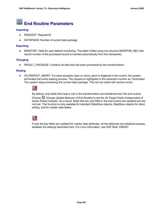 End Routine Parameters
Importing
● REQUEST: Request ID
● DATAPAKID: Number of current data package
Exporting
● MONITOR: Table for user-defined monitoring. This table is filled using row structure MONITOR_REC (the
record number of the processed record is inserted automatically from the framework).
Changing
● RESULT_PACKAGE: Contains all data that has been processed by the transformation.
Raising
● CX_RSROUT_ABORT: If a raise exception type cx rsrout_abort is triggered in the routine, the system
terminates the entire loading process. The request is highlighted in the extraction monitor as Terminated.
The system stops processing the current data package. This can be useful with serious errors.
By default, only fields that have a rule in the transformation are transferred from the end routine.
Choose Change Update Behavior of End Routine to set the All Target Fields (Independent of
Active Rules) indicator. As a result, fields that are only filled in the end routine are updated and are
not lost. This function is only available for standard DataStore objects, DataStore objects for direct
writing, and for master data tables.
If only the key fields are updated for master data attributes, all the attributes are initialized anyway,
whatever the settings described here. For more information, see SAP Note 1096307.
SAP NetWeaver Library 7.0 - Business Intelligence January 2009
Page 581
 