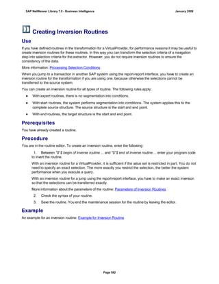 Creating Inversion Routines
Use
If you have defined routines in the transformation for a VirtualProvider, for performance reasons it may be useful to
create inversion routines for these routines. In this way you can transform the selection criteria of a navigation
step into selection criteria for the extractor. However, you do not require inversion routines to ensure the
consistency of the data.
More information: Processing Selection Conditions
When you jump to a transaction in another SAP system using the report-report interface, you have to create an
inversion routine for the transformation if you are using one, because otherwise the selections cannot be
transferred to the source system.
You can create an inversion routine for all types of routine. The following rules apply:
● With expert routines, there is no segmentation into conditions.
● With start routines, the system performs segmentation into conditions. The system applies this to the
complete source structure. The source structure is the start and end point.
● With end routines, the target structure is the start and end point.
Prerequisites
You have already created a routine.
Procedure
You are in the routine editor. To create an inversion routine, enter the following:
. . .
1. Between *$*$ begin of inverse routine ... and *$*$ end of inverse routine ... enter your program code
to invert the routine.
With an inversion routine for a VirtualProvider, it is sufficient if the value set is restricted in part. You do not
need to specify an exact selection. The more exactly you restrict the selection, the better the system
performance when you execute a query.
With an inversion routine for a jump using the report-report interface, you have to make an exact inversion
so that the selections can be transferred exactly.
More information about the parameters of the routine: Parameters of Inversion Routines
2. Check the syntax of your routine.
3. Save the routine. You end the maintenance session for the routine by leaving the editor.
Example
An example for an inversion routine: Example for Inversion Routine
SAP NetWeaver Library 7.0 - Business Intelligence January 2009
Page 582
 