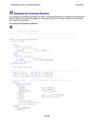 Example for Inversion Routine
In this example, the German keys 'HERR' and 'FRAU' in the target characteristic are mapped to the English keys
'MR' and 'MRS' from the field PASSFORM (form of address) of the source. All other values from the source field
are mapped to the initial value.
The coding of the routine is as follows:
*---------------------------------------------------------------------*
* CLASS routine DEFINITION
*---------------------------------------------------------------------*
*
*---------------------------------------------------------------------*
CLASS lcl_transform DEFINITION.
PUBLIC SECTION.
TYPES:
BEGIN OF _ty_s_SC_1,
* Field: PASSFORM Anrede.
PASSFORM TYPE C LENGTH 15,
END OF _ty_s_SC_1.
TYPES:
BEGIN OF _ty_s_TG_1,
* InfoObject: 0PASSFORM Anrede.
PASSFORM TYPE /BI0/OIPASSFORM,
END OF _ty_s_TG_1.
PRIVATE SECTION.
TYPE-POOLS: rsd, rstr.
*$*$ begin of global - insert your declaration only below this line *-*
DATA p_r_set_mr TYPE REF TO cl_rsmds_set.
DATA p_r_set_mrs TYPE REF TO cl_rsmds_set.
DATA p_r_set_space TYPE REF TO cl_rsmds_set.
*$*$ end of global - insert your declaration only before this line *-*
METHODS
compute_0PASSFORM
IMPORTING
request type rsrequest
datapackid type rsdatapid
SOURCE_FIELDS type _ty_s_SC_1
EXPORTING
RESULT type _ty_s_TG_1-PASSFORM
monitor type rstr_ty_t_monitor
RAISING
cx_rsrout_abort
cx_rsrout_skip_record
cx_rsrout_skip_val.
METHODS
invert_0PASSFORM
IMPORTING
SAP NetWeaver Library 7.0 - Business Intelligence January 2009
Page 584
 