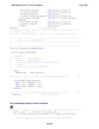 i_th_fields_outbound TYPE rstran_t_field_inv
i_r_selset_outbound TYPE REF TO cl_rsmds_set
i_is_main_selection TYPE rs_bool
i_r_selset_outbound_complete TYPE REF TO cl_rsmds_set
i_r_universe_inbound TYPE REF TO cl_rsmds_universe
CHANGING
c_th_fields_inbound TYPE rstran_t_field_inv
c_r_selset_inbound TYPE REF TO cl_rsmds_set
c_exact TYPE rs_bool.
ENDCLASS. "routine DEFINITION
*$*$ begin of 2nd part global - insert your code only below this line *
... "insert your code here
*$*$ end of 2nd part global - insert your code only before this line *
*---------------------------------------------------------------------*
* CLASS routine IMPLEMENTATION
*---------------------------------------------------------------------*
*
*---------------------------------------------------------------------*
CLASS lcl_transform IMPLEMENTATION.
METHOD compute_0PASSFORM.
* IMPORTING
* request type rsrequest
* datapackid type rsdatapid
* SOURCE_FIELDS-PASSFORM TYPE C LENGTH 000015
* EXPORTING
* RESULT type _ty_s_TG_1-PASSFORM
DATA:
MONITOR_REC TYPE rsmonitor.
*$*$ begin of routine - insert your code only below this line *-*
CASE SOURCE_FIELDS-passform.
WHEN 'HERR'. RESULT = 'MR'.
WHEN 'FRAU'. RESULT = 'MRS'.
WHEN OTHERS. RESULT = space.
ENDCASE.
*$*$ end of routine - insert your code only before this line *-*
ENDMETHOD. "compute_0PASSFORM
The corresponding inversion routine is as follows:
*$*$ begin of inverse routine - insert your code only below this line*-*
DATA l_r_set TYPE REF TO cl_rsmds_set.
IF i_r_selset_outbound->is_universal( ) EQ rsmds_c_boolean-true.
* If query requests all values for characteristic 0PASSNAME
SAP NetWeaver Library 7.0 - Business Intelligence January 2009
Page 585
 