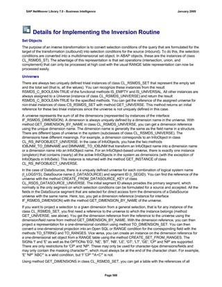 Details for Implementing the Inversion Routine
Set Objects
The purpose of an inverse transformation is to convert selection conditions of the query that are formulated for the
target of the transformation (outbound) into selection conditions for the source (inbound). To do this, the selection
conditions are converted into a multidimensional set object. In ABAP objects, these are the instances of class
CL_RSMDS_ST). The advantage of this representation is that set operations (intersection, union, and
complement) that can only be processed at high cost with the usual RANGE table representation can now be
processed easily.
Universes
There are always two uniquely defined trivial instances of class CL_RSMDS_SET that represent the empty set
and the total set (that is, all the values). You can recognize these instances from the result
RSMDS_C_BOOLEAN-TRUE of the functional methods IS_EMPTY and IS_UNIVERSAL. All other instances are
always assigned to a Universe (instance of class CL_RSMDS_UNIVERSE) and return the result
RSMDS_C_BOOLEAN-TRUE for the specified methods. You can get the reference of the assigned universe for
non-trivial instances of class CS_RSMDS_SET with method GET_UNIVERSE. This method returns an initial
reference for these two trivial instances since the universe is not uniquely defined in this case.
A universe represents the sum of all the dimensions (represented by instances of the interface
IF_RSMDS_DIMENSION). A dimension is always uniquely defined by a dimension name in the universe. With
method GET_DIMENSION_BY_NAME in class CL_RSMDS_UNIVERSE, you can get a dimension reference
using the unique dimension name. The dimension name is generally the same as the field name in a structure.
There are different types of universe in the system (subclasses of class CL_RSMDS_UNIVERSE). The
dimensions have different meanings. For example, a dimension corresponds to an InfoObject in class
CL_RS_INFOOBJECT_UNIVERSE. In the case of InfoObjects, you have the two methods
IOBJNM_TO_DIMNAME and DIMNAME_TO_IOBJNM that transform an InfoObject name into a dimension name
or a dimension name into an InfoObject name. For an InfoObject-based universe, there is exactly one instance
(singleton) that contains (nearly) all the active InfoObjects in the system as dimensions (with the exception of
InfoObjects in InfoSets). This instance is returned with the method GET_INSTANCE of class
CL_RS_INFOOBJECT_UNIVERSE.
In the case of DataSources, there is a uniquely defined universe for each combination of logical system name
(I_LOGSYS), DataSource name (I_DATASOURCE) and segment ID (I_SEGID). You can find the reference of the
universe with the method CREATE_FROM_DATASOURCE_KEY of class
CL_RSDS_DATASOURCE_UNIVERSE. The initial segment ID always provides the primary segment, which
normally is the only segment on which selection conditions can be formulated for a source and accepted. All the
fields in the DataSource segment that are selected for direct access form the dimensions of a DataSource
universe with the same name. Here, too, you get a dimension reference (instance for interface
IF_RSMDS_DIMENSION) with the method GET_DIMENSION_BY_NAME of the universe.
If you want to project a selection to a given dimension from a general selection, that is for any instance of the
class CL_RSMDS_SET, you first need a reference to the universe to which the instance belongs (method
GET_UNIVERSE, see above). You get the dimension reference from the reference to the universe using the
dimension/field name from method GET_DIMENSION_BY_NAME. With the dimension reference, you can then
project a representation for a one-dimensional condition using method TO_DIMENSION_SET. You can then
convert a one-dimensional projection into an Open SQL or RANGE condition for the corresponding field with the
methods TO_STRING and TO_RANGES. Vice versa, you can create an instance on the dimension reference for
a one-dimensional set object from a RANGE table using the method CREATE_SET_FROM_RANGES. The
SIGNs 'I' and 'E' as well as the OPTIONs 'EQ', 'NE', 'BT', 'NB', 'LE', 'GT', 'LT', 'GE', 'CP' and 'NP' are supported.
There are only restrictions for 'CP' and 'NP'. These may only be used for character-type dimensions/fields and
may only contain the masking character'*', which must always be at the end of the character chain. For example,
'E' 'NP' 'ABC*' is a valid condition, but 'I' 'CP' '*A+C*' is not.
Using method GET_DIMENSIONS in class CL_RSMDS_SET, you can get a table with the references of all
SAP NetWeaver Library 7.0 - Business Intelligence January 2009
Page 588
 