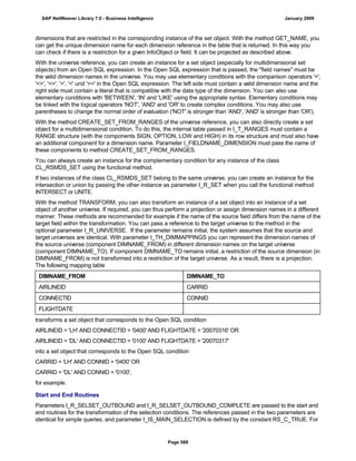 dimensions that are restricted in the corresponding instance of the set object. With the method GET_NAME, you
can get the unique dimension name for each dimension reference in the table that is returned. In this way you
can check if there is a restriction for a given InfoObject or field. It can be projected as described above.
With the universe reference, you can create an instance for a set object (especially for multidimensional set
objects) from an Open SQL expression. In the Open SQL expression that is passed, the "field names" must be
the valid dimension names in the universe. You may use elementary conditions with the comparison operators '=',
'<>', '<=', '>', '<' und '>=' in the Open SQL expression. The left side must contain a valid dimension name and the
right side must contain a literal that is compatible with the data type of the dimension. You can also use
elementary conditions with 'BETWEEN', 'IN' and 'LIKE' using the appropriate syntax. Elementary conditions may
be linked with the logical operators 'NOT', 'AND' and 'OR' to create complex conditions. You may also use
parentheses to change the normal order of evaluation ('NOT' is stronger than 'AND', 'AND' is stronger than 'OR').
With the method CREATE_SET_FROM_RANGES of the universe reference, you can also directly create a set
object for a multidimensional condition. To do this, the internal table passed in I_T_RANGES must contain a
RANGE structure (with the components SIGN, OPTION, LOW and HIGH) in its row structure and must also have
an additional component for a dimension name. Parameter I_FIELDNAME_DIMENSION must pass the name of
these components to method CREATE_SET_FROM_RANGES.
You can always create an instance for the complementary condition for any instance of the class
CL_RSMDS_SET using the functional method.
If two instances of the class CL_RSMDS_SET belong to the same universe, you can create an instance for the
intersection or union by passing the other instance as parameter I_R_SET when you call the functional method
INTERSECT or UNITE.
With the method TRANSFORM, you can also transform an instance of a set object into an instance of a set
object of another universe. If required, you can thus perform a projection or assign dimension names in a different
manner. These methods are recommended for example if the name of the source field differs from the name of the
target field within the transformation. You can pass a reference to the target universe to the method in the
optional parameter I_R_UNIVERSE. If the parameter remains initial, the system assumes that the source and
target universes are identical. With parameter I_TH_DIMMAPPINGS you can represent the dimension names of
the source universe (component DIMNAME_FROM) in different dimension names on the target universe
(component DIMNAME_TO). If component DIMNAME_TO remains initial, a restriction of the source dimension (in
DIMNAME_FROM) is not transformed into a restriction of the target universe. As a result, there is a projection.
The following mapping table
DIMNAME_FROM DIMNAME_TO
AIRLINEID CARRID
CONNECTID CONNID
FLIGHTDATE
transforms a set object that corresponds to the Open SQL condition
AIRLINEID = 'LH' AND CONNECTID = '0400' AND FLIGHTDATE = '20070316' OR
AIRLINEID = 'DL' AND CONNECTID = '0100' AND FLIGHTDATE = '20070317'
into a set object that corresponds to the Open SQL condition
CARRID = 'LH' AND CONNID = '0400' OR
CARRID = 'DL' AND CONNID = '0100',
for example.
Start and End Routines
Parameters I_R_SELSET_OUTBOUND and I_R_SELSET_OUTBOUND_COMPLETE are passed to the start and
end routines for the transformation of the selection conditions. The references passed in the two parameters are
identical for simple queries, and parameter I_IS_MAIN_SELECTION is defined by the constant RS_C_TRUE. For
SAP NetWeaver Library 7.0 - Business Intelligence January 2009
Page 589
 