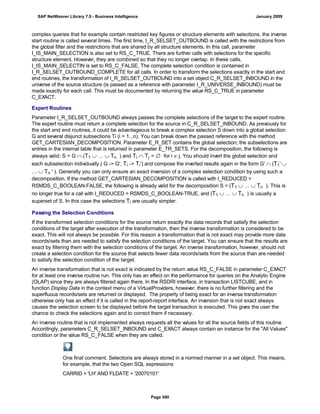 complex queries that for example contain restricted key figures or structure elements with selections, the inverse
start routine is called several times. The first time, I_R_SELSET_OUTBOUND is called with the restrictions from
the global filter and the restrictions that are shared by all structure elements. In this call, parameter
I_IS_MAIN_SELECTION is also set to RS_C_TRUE. There are further calls with selections for the specific
structure element. However, they are combined so that they no longer overlap. In these calls,
I_IS_MAIN_SELECTIN is set to RS_C_FALSE. The complete selection condition is contained in
I_R_SELSET_OUTBOUND_COMPLETE for all calls. In order to transform the selections exactly in the start and
end routines, the transformation of I_R_SELSET_OUTBOUND into a set object C_R_SELSET_INBOUND in the
universe of the source structure (is passed as a reference with parameter I_R_UNIVERSE_INBOUND) must be
made exactly for each call. This must be documented by returning the value RS_C_TRUE in parameter
C_EXACT.
Expert Routines
Parameter I_R_SELSET_OUTBOUND always passes the complete selections of the target to the expert routine.
The expert routine must return a complete selection for the source in C_R_SELSET_INBOUND. As previously for
the start and end routines, it could be advantageous to break a complex selection S down into a global selection
G and several disjunct subsections Ti (i = 1...n). You can break down the passed reference with the method
GET_CARTESIAN_DECOMPOSITION. Parameter E_R_SET contains the global selection; the subselections are
entries in the internal table that is returned in parameter E_TR_SETS. For the decomposition, the following is
always valid: S = G  (T1  …  Tn ) and Ti  Tj =  for i  j. You should invert the global selection and
each subselection individually ( G -> G', Ti -> Ti') and compose the inverted results again in the form G'  (T1' 
…  Tn ' ). Generally you can only ensure an exact inversion of a complex selection condition by using such a
decomposition. If the method GET_CARTESIAN_DECOMPOSITION is called with I_REDUCED =
RSMDS_C_BOOLEAN-FALSE, the following is already valid for the decomposition S = (T1  …  Tn ). This is
no longer true for a call with I_REDUCED = RSMDS_C_BOOLEAN-TRUE, and (T1  …  Tn ) is usually a
superset of S. In this case the selections Ti are usually simpler.
Passing the Selection Conditions
If the transformed selection conditions for the source return exactly the data records that satisfy the selection
conditions of the target after execution of the transformation, then the inverse transformation is considered to be
exact. This will not always be possible. For this reason a transformation that is not exact may provide more data
records/sets than are needed to satisfy the selection conditions of the target. You can ensure that the results are
exact by filtering them with the selection conditions of the target. An inverse transformation, however, should not
create a selection condition for the source that selects fewer data records/sets from the source than are needed
to satisfy the selection condition of the target.
An inverse transformation that is not exact is indicated by the return value RS_C_FALSE in parameter C_EXACT
for at least one inverse routine run. This only has an effect on the performance for queries on the Analytic Engine
(OLAP) since they are always filtered again there. In the RSDRI interface, in transaction LISTCUBE, and in
function Display Data in the context menu of a VirtualProviders, however, there is no further filtering and the
superfluous records/sets are returned or displayed. The property of being exact for an inverse transformation
otherwise only has an effect if it is called in the report-report interface. An inversion that is not exact always
causes the selection screen to be displayed before the target transaction is executed. This gives the user the
chance to check the selections again and to correct them if necessary.
An inverse routine that is not implemented always requests all the values for all the source fields of this routine.
Accordingly, parameters C_R_SELSET_INBOUND and C_EXACT always contain an instance for the "All Values"
condition or the value RS_C_FALSE when they are called.
One final comment. Selections are always stored in a normed manner in a set object. This means,
for example, that the two Open SQL expressions
CARRID = 'LH' AND FLDATE < '20070101'
SAP NetWeaver Library 7.0 - Business Intelligence January 2009
Page 590
 