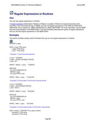 Regular Expressions in Routines
Use
You can use regular expressions in routines.
A regular expression (abbreviation: RegExp or Regex) is a pattern of literal and special characters which
describes a set of character strings. In ABAP, you can use regular expressions in the FIND and REPLACE
statements, and in classes CL_ABAP_REGEXand CL_ABAP_MATCHER. For more information, see the ABAP
key word documentation in the ABAP Editor. This documentation describes the syntax of regular expressions
and you can test regular expressions in the ABAP Editor.
Example
This section provides sample code to illustrate how you can use regular expressions in routines.
REPORT z_regex.
DATA: l_input TYPE string,
l_regex TYPE string,
l_new TYPE string.
* Example 1: Insert thousand separator
l_input = '12345678'.
l_regex = '([0-9])(?=([0-9]{3})+(?![0-9]))'.
l_new = '$1,'.
WRITE: / 'Before:', l_input. "12345678
REPLACE
ALL OCCURRENCES OF
REGEX l_regex
IN l_input WITH l_new.
WRITE: / 'After:', l_input. "12,345,678
* Example 2: Convert date in US format to German format
l_input = '6/30/2005'.
l_regex = '([01]?[0-9])/([0-3]?[0-9])/'.
l_new = '$2.$1.'.
WRITE: / 'Before:', l_input. "6/30/2005
REPLACE
ALL OCCURRENCES OF
REGEX l_regex
IN l_input WITH l_new.
WRITE: / 'After:', l_input. "30.6.2005
* Example 3: Convert external date in US format to internal date
DATA: matcher TYPE REF TO cl_abap_matcher,
submatch1 TYPE string,
submatch2 TYPE string,
SAP NetWeaver Library 7.0 - Business Intelligence January 2009
Page 592
 