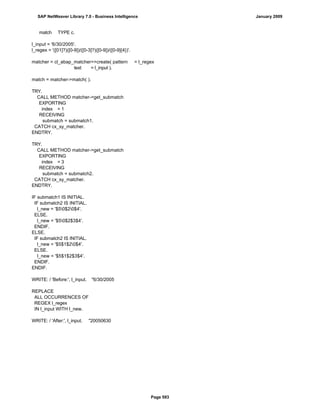 match TYPE c.
l_input = '6/30/2005'.
l_regex = '([01]?)([0-9])/([0-3]?)([0-9])/([0-9]{4})'.
matcher = cl_abap_matcher=>create( pattern = l_regex
text = l_input ).
match = matcher->match( ).
TRY.
CALL METHOD matcher->get_submatch
EXPORTING
index = 1
RECEIVING
submatch = submatch1.
CATCH cx_sy_matcher.
ENDTRY.
TRY.
CALL METHOD matcher->get_submatch
EXPORTING
index = 3
RECEIVING
submatch = submatch2.
CATCH cx_sy_matcher.
ENDTRY.
IF submatch1 IS INITIAL.
IF submatch2 IS INITIAL.
l_new = '$50$20$4'.
ELSE.
l_new = '$50$2$3$4'.
ENDIF.
ELSE.
IF submatch2 IS INITIAL.
l_new = '$5$1$20$4'.
ELSE.
l_new = '$5$1$2$3$4'.
ENDIF.
ENDIF.
WRITE: / 'Before:', l_input. "6/30/2005
REPLACE
ALL OCCURRENCES OF
REGEX l_regex
IN l_input WITH l_new.
WRITE: / 'After:', l_input. "20050630
SAP NetWeaver Library 7.0 - Business Intelligence January 2009
Page 593
 