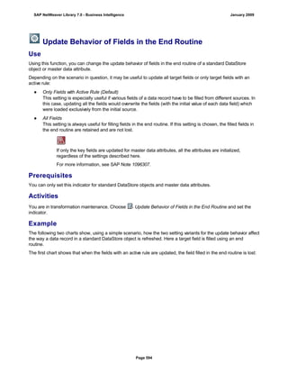 Update Behavior of Fields in the End Routine
Use
Using this function, you can change the update behavior of fields in the end routine of a standard DataStore
object or master data attribute.
Depending on the scenario in question, it may be useful to update all target fields or only target fields with an
active rule:
● Only Fields with Active Rule (Default)
This setting is especially useful if various fields of a data record have to be filled from different sources. In
this case, updating all the fields would overwrite the fields (with the initial value of each data field) which
were loaded exclusively from the initial source.
● All Fields
This setting is always useful for filling fields in the end routine. If this setting is chosen, the filled fields in
the end routine are retained and are not lost.
If only the key fields are updated for master data attributes, all the attributes are initialized,
regardless of the settings described here.
For more information, see SAP Note 1096307.
Prerequisites
You can only set this indicator for standard DataStore objects and master data attributes.
Activities
You are in transformation maintenance. Choose Update Behavior of Fields in the End Routine and set the
indicator.
Example
The following two charts show, using a simple scenario, how the two setting variants for the update behavior affect
the way a data record in a standard DataStore object is refreshed. Here a target field is filled using an end
routine.
The first chart shows that when the fields with an active rule are updated, the field filled in the end routine is lost:
SAP NetWeaver Library 7.0 - Business Intelligence January 2009
Page 594
 