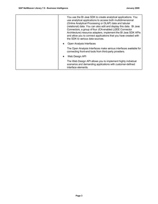 You use the BI Java SDK to create analytical applications. You
use analytical applications to access both multidimensional
(Online Analytical Processing or OLAP) data and tabular
(relational) data. You can also edit and display this data. BI Java
Connectors, a group of four JCA-enabled (J2EE Connector
Architecture) resource adapters, implement the BI Java SDK APIs
and allow you to connect applications that you have created with
the SDK to various data sources.
● Open Analysis Interfaces
The Open Analysis Interfaces make various interfaces available for
connecting front-end tools from third-party providers.
● Web Design API
The Web Design API allows you to implement highly individual
scenarios and demanding applications with customer-defined
interface elements.
SAP NetWeaver Library 7.0 - Business Intelligence January 2009
Page 3
 