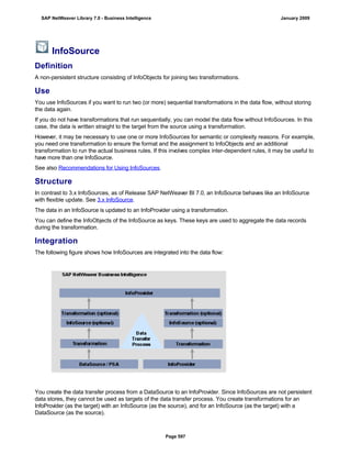 InfoSource
Definition
A non-persistent structure consisting of InfoObjects for joining two transformations.
Use
You use InfoSources if you want to run two (or more) sequential transformations in the data flow, without storing
the data again.
If you do not have transformations that run sequentially, you can model the data flow without InfoSources. In this
case, the data is written straight to the target from the source using a transformation.
However, it may be necessary to use one or more InfoSources for semantic or complexity reasons. For example,
you need one transformation to ensure the format and the assignment to InfoObjects and an additional
transformation to run the actual business rules. If this involves complex inter-dependent rules, it may be useful to
have more than one InfoSource.
See also Recommendations for Using InfoSources.
Structure
In contrast to 3.x InfoSources, as of Release SAP NetWeaver BI 7.0, an InfoSource behaves like an InfoSource
with flexible update. See 3.x InfoSource.
The data in an InfoSource is updated to an InfoProvider using a transformation.
You can define the InfoObjects of the InfoSource as keys. These keys are used to aggregate the data records
during the transformation.
Integration
The following figure shows how InfoSources are integrated into the data flow:
You create the data transfer process from a DataSource to an InfoProvider. Since InfoSources are not persistent
data stores, they cannot be used as targets of the data transfer process. You create transformations for an
InfoProvider (as the target) with an InfoSource (as the source), and for an InfoSource (as the target) with a
DataSource (as the source).
SAP NetWeaver Library 7.0 - Business Intelligence January 2009
Page 597
 