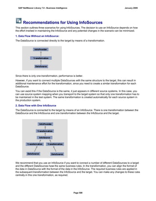 Recommendations for Using InfoSources
This section outlines three scenarios for using InfoSources. The decision to use an InfoSource depends on how
the effort involved in maintaining the InfoSource and any potential changes in the scenario can be minimized.
1. Data Flow Without an InfoSource:
The DataSource is connected directly to the target by means of a transformation.
Since there is only one transformation, performance is better.
However, if you want to connect multiple DataSources with the same structure to the target, this can result in
additional maintenance effort for the transformation, since you need to create a similar transformation for each
DataSource.
You can avoid this if the DataSource is the same, it just appears in different source systems. In this case, you
can use source system mapping when you transport to the target system so that only one transformation has to
be maintained in the test system. The same transformation is created automatically for each source system in
the production system.
2. Data Flow with One InfoSource
The DataSource is connected to the target by means of an InfoSource. There is one transformation between the
DataSource and the InfoSource and one transformation between the InfoSource and the target.
We recommend that you use an InfoSource if you want to connect a number of different DataSources to a target
and the different DataSources have the same business rules. In the transformation, you can align the format of
the data in DataSource with the format of the data in the InfoSource. The required business rules are applied in
the subsequent transformation between the InfoSource and the target. You can make any changes to these rules
centrally in this one transformation, as required.
SAP NetWeaver Library 7.0 - Business Intelligence January 2009
Page 598
 