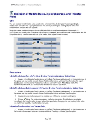 Migration of Update Rules, 3.x InfoSources, and Transfer
Rules
Use
You can create a transformation using update rules or transfer rules. In doing so, the corresponding 3.x
InfoSource is converted into a (new) InfoSource. This allows you to migrate existing objects to the new
transformation concept after you upgrade.
When you create the transformation and the (new) InfoSource, the system retains the update rules, 3.x
InfoSources, and transfer rules. To ensure that the loading process is performed using the transformation and not
the update rules or transfer rules, data has to be loaded using a data transfer process.
Procedure
1. Data Flow Between Two InfoProviders: Creating Transformations Using Update Rules
. . .
1. You are in the Modeling functional area of the Data Warehousing Workbench. In the context menu of
the update rule you want to convert, choose Additional Functions  Create Transformation. No export
DataSource is now needed for the data flow between two InfoProviders (Myself Data Mart). The
transformation for which you create another data transfer process is sufficient.
2. Data Flow Between DataSource and InfoProvider: Creating Transformations Using Update Rules
. . .
. . .
1. You are in the Modeling functional area of the Data Warehousing Workbench. In the context menu of
the update rule you want to convert, choose Additional Functions  Create Transformation.
2. You can choose whether you want to create a new InfoSource or use an existing one.
3. Choose Okay. The system generates a log for the conversion. The InfoSource is activated
immediately; the transformation is saved without being activated. If you want to use routines in the rules,
you might have to edit the transformation manually.
3. Creating Transformations from Transfer Rules
. . .
1. You are in the Modeling functional area of the Data Warehousing Workbench. In the context menu of
the transfer rule you want to convert, choose Additional Functions Create Transformation.
SAP NetWeaver Library 7.0 - Business Intelligence January 2009
Page 600
 