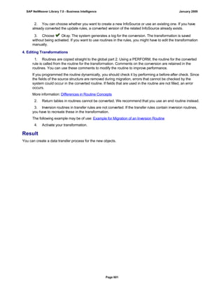 2. You can choose whether you want to create a new InfoSource or use an existing one. If you have
already converted the update rules, a converted version of the related InfoSource already exists.
3. Choose Okay. The system generates a log for the conversion. The transformation is saved
without being activated. If you want to use routines in the rules, you might have to edit the transformation
manually.
4. Editing Transformations
. . .
1. Routines are copied straight to the global part 2. Using a PERFORM, the routine for the converted
rule is called from the routine for the transformation. Comments on the conversion are retained in the
routines. You can use these comments to modify the routine to improve performance.
If you programmed the routine dynamically, you should check it by performing a before-after check. Since
the fields of the source structure are removed during migration, errors that cannot be checked by the
system could occur in the converted routine. If fields that are used in the routine are not filled, an error
occurs.
More information: Differences in Routine Concepts
2. Return tables in routines cannot be converted. We recommend that you use an end routine instead.
3. Inversion routines in transfer rules are not converted. If the transfer rules contain inversion routines,
you have to recreate these in the transformation.
The following example may be of use: Example for Migration of an Inversion Routine
4. Activate your transformation.
Result
You can create a data transfer process for the new objects.
SAP NetWeaver Library 7.0 - Business Intelligence January 2009
Page 601
 