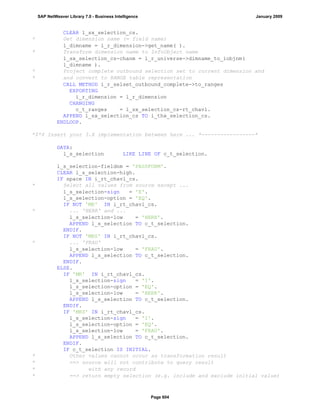 CLEAR l_sx_selection_cs.
* Get dimension name (= field name)
l_dimname = l_r_dimension->get_name( ).
* Transform dimension name to InfoObject name
l_sx_selection_cs-chanm = l_r_universe->dimname_to_iobjnm(
l_dimname ).
* Project complete outbound selection set to current dimension and
* and convert to RANGE table representation
CALL METHOD i_r_selset_outbound_complete->to_ranges
EXPORTING
i_r_dimension = l_r_dimension
CHANGING
c_t_ranges = l_sx_selection_cs-rt_chavl.
APPEND l_sx_selection_cs TO i_thx_selection_cs.
ENDLOOP.
*$*$ Insert your 3.X implementation between here ... *-----------------*
DATA:
l_s_selection LIKE LINE OF c_t_selection.
l_s_selection-fieldnm = 'PASSFORM'.
CLEAR l_s_selection-high.
IF space IN i_rt_chavl_cs.
* Select all values from source except ...
l_s_selection-sign = 'E'.
l_s_selection-option = 'EQ'.
IF NOT 'MR' IN i_rt_chavl_cs.
* ... 'HERR' and ...
l_s_selection-low = 'HERR'.
APPEND l_s_selection TO c_t_selection.
ENDIF.
IF NOT 'MRS' IN i_rt_chavl_cs.
* ... 'FRAU'
l_s_selection-low = 'FRAU'.
APPEND l_s_selection TO c_t_selection.
ENDIF.
ELSE.
IF 'MR' IN i_rt_chavl_cs.
l_s_selection-sign = 'I'.
l_s_selection-option = 'EQ'.
l_s_selection-low = 'HERR'.
APPEND l_s_selection TO c_t_selection.
ENDIF.
IF 'MRS' IN i_rt_chavl_cs.
l_s_selection-sign = 'I'.
l_s_selection-option = 'EQ'.
l_s_selection-low = 'FRAU'.
APPEND l_s_selection TO c_t_selection.
ENDIF.
IF c_t_selection IS INITIAL.
* Other values cannot occur as transformation result
* ==> source will not contribute to query result
* with any record
* ==> return empty selection (e.g. include and exclude initial value)
SAP NetWeaver Library 7.0 - Business Intelligence January 2009
Page 604
 