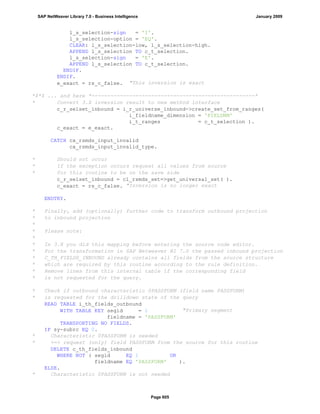 l_s_selection-sign = 'I'.
l_s_selection-option = 'EQ'.
CLEAR: l_s_selection-low, l_s_selection-high.
APPEND l_s_selection TO c_t_selection.
l_s_selection-sign = 'E'.
APPEND l_s_selection TO c_t_selection.
ENDIF.
ENDIF.
e_exact = rs_c_false. "This inversion is exact
*$*$ ... and here *----------------------------------------------------*
* Convert 3.X inversion result to new method interface
c_r_selset_inbound = i_r_universe_inbound->create_set_from_ranges(
i_fieldname_dimension = 'FIELDNM'
i_t_ranges = c_t_selection ).
c_exact = e_exact.
CATCH cx_rsmds_input_invalid
cx_rsmds_input_invalid_type.
* Should not occur
* If the exception occurs request all values from source
* for this routine to be on the save side
c_r_selset_inbound = cl_rsmds_set=>get_universal_set( ).
c_exact = rs_c_false. "Inversion is no longer exact
ENDTRY.
* Finally, add (optionally) further code to transform outbound projection
* to inbound projection
*
* Please note:
*
* In 3.X you did this mapping before entering the source code editor.
* For the transformation in SAP Netweaver BI 7.0 the passed inbound projection
* C_TH_FIELDS_INBOUND already contains all fields from the source structure
* which are required by this routine according to the rule definition.
* Remove lines from this internal table if the corresponding field
* is not requested for the query.
* Check if outbound characteristic 0PASSFORM (field name PASSFORM)
* is requested for the drilldown state of the query
READ TABLE i_th_fields_outbound
WITH TABLE KEY segid = 1 "Primary segment
fieldname = 'PASSFORM'
TRANSPORTING NO FIELDS.
IF sy-subrc EQ 0.
* Characteristic 0PASSFORM is needed
* ==> request (only) field PASSFORM from the source for this routine
DELETE c_th_fields_inbound
WHERE NOT ( segid EQ 1 OR
fieldname EQ 'PASSFORM' ).
ELSE.
* Characteristic 0PASSFORM is not needed
SAP NetWeaver Library 7.0 - Business Intelligence January 2009
Page 605
 