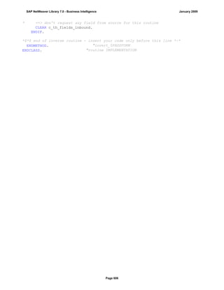 * ==> don't request any field from source for this routine
CLEAR c_th_fields_inbound.
ENDIF.
*$*$ end of inverse routine - insert your code only before this line *-*
ENDMETHOD. "invert_0PASSFORM
ENDCLASS. "routine IMPLEMENTATION
SAP NetWeaver Library 7.0 - Business Intelligence January 2009
Page 606
 