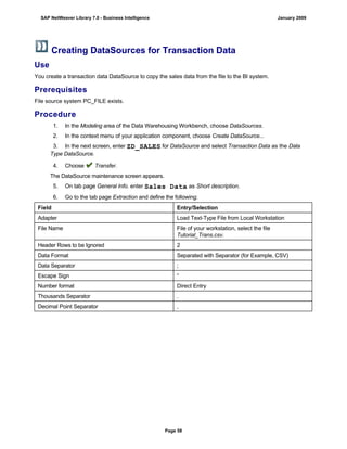 Creating DataSources for Transaction Data
Use
You create a transaction data DataSource to copy the sales data from the file to the BI system.
Prerequisites
File source system PC_FILE exists.
Procedure
1. In the Modeling area of the Data Warehousing Workbench, choose DataSources.
2. In the context menu of your application component, choose Create DataSource...
3. In the next screen, enter ZD_SALES for DataSource and select Transaction Data as the Data
Type DataSource.
4. Choose Transfer.
The DataSource maintenance screen appears.
5. On tab page General Info. enter Sales Data as Short description.
6. Go to the tab page Extraction and define the following:
Field Entry/Selection
Adapter Load Text-Type File from Local Workstation
File Name File of your workstation, select the file
Tutorial_Trans.csv.
Header Rows to be Ignored 2
Data Format Separated with Separator (for Example, CSV)
Data Separator ;
Escape Sign “
Number format Direct Entry
Thousands Separator .
Decimal Point Separator ,
SAP NetWeaver Library 7.0 - Business Intelligence January 2009
Page 58
 