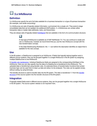 3.x InfoSource
Definition
3.x InfoSources specify the set of all data available for a business transaction or a type of business transaction
(for example, cost center accounting).
3.x InfoSources are sets of logically-related information, summarized into a single unit. They serve to stage
consolidated data that can be updated into additional InfoProviders. 3. x InfoSources can contain either
transaction data or master data (attributes, texts, and hierarchies).
They are always sets of logically-related InfoObjects that are available in the form of a communication structure.
A new type of InfoSource is available as of SAP NetWeaver 7.0. You can continue to create and
use 3.x InfoSources, however we recommend that you use the new InfoSource concept with the
new transformation concept.
In the Data Warehousing Workbench, the icon before the description identifies an object that is
available for the new concept.
Use
In the BI system, a DataSource is assigned to an InfoSource. If fields that logically belong together exist in
different source systems, they can be grouped together in a single InfoSource in the BI system by assigning
multiple DataSources to one InfoSource.
In transfer rule maintenance, individual DataSource fields are assigned to the corresponding InfoObject of the
InfoSource. Here you can also specify how the data of a DataSource is transferred to the InfoSource. The
uploaded data is transformed using transfer rules. An extensive library of transformation functions that contain
business logic can be used here to clean up data and allow it to be analyzed. The rules can be applied simply,
without coding, by using formulas.
The transfer structure is used to transfer data into the BI system. The data is transferred 1:1 from the transfer
structure of the source system into the transfer structure of the BI system.
Integration
If logically-related fields exist in different source systems, they can be grouped together into a single InfoSource
in the BI system. The source system release is not important here.
SAP NetWeaver Library 7.0 - Business Intelligence January 2009
Page 608
 