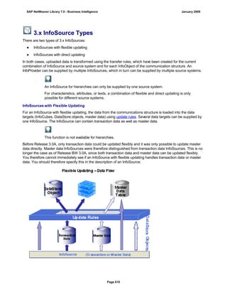 3.x InfoSource Types
There are two types of 3.x InfoSources:
● InfoSources with flexible updating
● InfoSources with direct updating
In both cases, uploaded data is transformed using the transfer rules, which have been created for the current
combination of InfoSource and source system and for each InfoObject of the communication structure. An
InfoProvider can be supplied by multiple InfoSources, which in turn can be supplied by multiple source systems.
An InfoSource for hierarchies can only be supplied by one source system.
For characteristics, attributes, or texts, a combination of flexible and direct updating is only
possible for different source systems.
InfoSources with Flexible Updating
For an InfoSource with flexible updating, the data from the communications structure is loaded into the data
targets (InfoCubes, DataStore objects, master data) using update rules. Several data targets can be supplied by
one InfoSource. The InfoSource can contain transaction data as well as master data.
This function is not available for hierarchies.
Before Release 3.0A, only transaction data could be updated flexibly and it was only possible to update master
data directly. Master data InfoSources were therefore distinguished from transaction data InfoSources. This is no
longer the case as of Release BW 3.0A, since both transaction data and master data can be updated flexibly.
You therefore cannot immediately see if an InfoSource with flexible updating handles transaction data or master
data. You should therefore specify this in the description of an InfoSource.
SAP NetWeaver Library 7.0 - Business Intelligence January 2009
Page 610
 