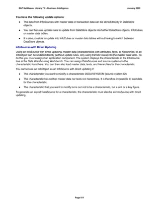 You have the following update options:
● The data from InfoSources with master data or transaction data can be stored directly in DataStore
objects.
● You can then use update rules to update from DataStore objects into further DataStore objects, InfoCubes,
or master data tables.
● It is also possible to update into InfoCubes or master data tables without having to switch between
DataStore objects.
InfoSources with Direct Updating
Using an InfoSource with direct updating, master data (characteristics with attributes, texts, or hierarchies) of an
InfoObject can be updated directly (without update rules, only using transfer rules) into the master data table. To
do this you must assign it an application component. The system displays the characteristic in the InfoSource
tree in the Data Warehousing Workbench. You can assign DataSources and source systems to the
characteristic from there. You can then also load master data, texts, and hierarchies for the characteristic.
You cannot use an InfoObject as an InfoSource with direct updating if:
● The characteristic you want to modify is characteristic 0SOURSYSTEM (source system ID).
● The characteristic has neither master data nor texts nor hierarchies. It is therefore impossible to load data
for the characteristic.
● The characteristic that you want to modify turns out not to be a characteristic, but a unit or a key figure.
To generate an export DataSource for a characteristic, the characteristic must also be an InfoSource with direct
updating.
SAP NetWeaver Library 7.0 - Business Intelligence January 2009
Page 611
 