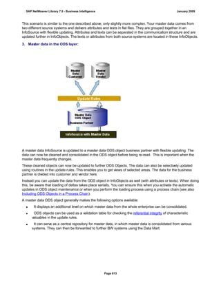 This scenario is similar to the one described above, only slightly more complex. Your master data comes from
two different source systems and delivers attributes and texts in flat files. They are grouped together in an
InfoSource with flexible updating. Attributes and texts can be separated in the communication structure and are
updated further in InfoObjects. The texts or attributes from both source systems are located in these InfoObjects.
3. Master data in the ODS layer:
A master data InfoSource is updated to a master data ODS object business partner with flexible updating. The
data can now be cleaned and consolidated in the ODS object before being re-read. This is important when the
master data frequently changes.
These cleaned objects can now be updated to further ODS Objects. The data can also be selectively updated
using routines in the update rules. This enables you to get views of selected areas. The data for the business
partner is divided into customer and vendor here.
Instead you can update the data from the ODS object in InfoObjects as well (with attributes or texts). When doing
this, be aware that loading of deltas takes place serially. You can ensure this when you activate the automatic
updates in ODS object maintenance or when you perform the loading process using a process chain (see also
Including ODS Objects in a Process Chain).
A master data ODS object generally makes the following options available:
 It displays an additional level on which master data from the whole enterprise can be consolidated.
 ODS objects can be used as a validation table for checking the referential integrity of characteristic
valuables in the update rules.
 It can serve as a central repository for master data, in which master data is consolidated from various
systems. They can then be forwarded to further BW systems using the Data Mart.
SAP NetWeaver Library 7.0 - Business Intelligence January 2009
Page 613
 