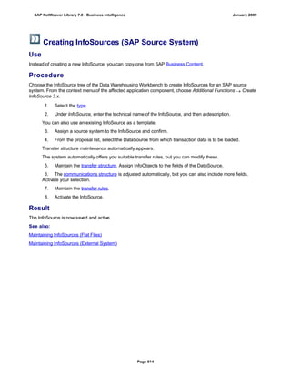 Creating InfoSources (SAP Source System)
Use
Instead of creating a new InfoSource, you can copy one from SAP Business Content.
Procedure
Choose the InfoSource tree of the Data Warehousing Workbench to create InfoSources for an SAP source
system. From the context menu of the affected application component, choose Additional Functions  Create
InfoSource 3.x.
. . .
1. Select the type.
2. Under InfoSource, enter the technical name of the InfoSource, and then a description.
You can also use an existing InfoSource as a template.
3. Assign a source system to the InfoSource and confirm.
4. From the proposal list, select the DataSource from which transaction data is to be loaded.
Transfer structure maintenance automatically appears.
The system automatically offers you suitable transfer rules, but you can modify these.
5. Maintain the transfer structure. Assign InfoObjects to the fields of the DataSource.
6. The communications structure is adjusted automatically, but you can also include more fields.
Activate your selection.
7. Maintain the transfer rules.
8. Activate the InfoSource.
Result
The InfoSource is now saved and active.
See also:
Maintaining InfoSources (Flat Files)
Maintaining InfoSources (External System)
SAP NetWeaver Library 7.0 - Business Intelligence January 2009
Page 614
 