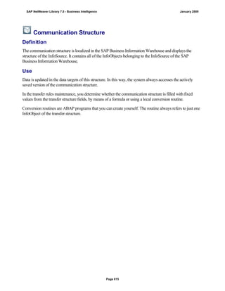 Communication Structure
Definition
The communication structure is localized in the SAP Business Information Warehouse and displays the
structure of the InfoSource. It contains all of the InfoObjects belonging to the InfoSource of the SAP
Business Information Warehouse.
Use
Data is updated in the data targets of this structure. In this way, the system always accesses the actively
saved version of the communication structure.
In the transfer rules maintenance, you determine whether the communication structure is filled with fixed
values from the transfer structure fields, by means of a formula or using a local conversion routine.
Conversion routines are ABAP programs that you can create yourself. The routine always refers to just one
InfoObject of the transfer structure.
SAP NetWeaver Library 7.0 - Business Intelligence January 2009
Page 615
 