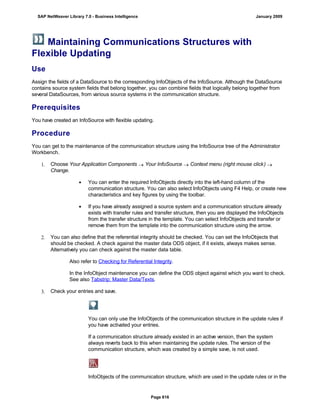Maintaining Communications Structures with
Flexible Updating
Use
Assign the fields of a DataSource to the corresponding InfoObjects of the InfoSource. Although the DataSource
contains source system fields that belong together, you can combine fields that logically belong together from
several DataSources, from various source systems in the communication structure.
Prerequisites
You have created an InfoSource with flexible updating.
Procedure
You can get to the maintenance of the communication structure using the InfoSource tree of the Administrator
Workbench.
1. Choose Your Application Components  Your InfoSource  Context menu (right mouse click) 
Change.
 You can enter the required InfoObjects directly into the left-hand column of the
communication structure. You can also select InfoObjects using F4 Help, or create new
characteristics and key figures by using the toolbar.
 If you have already assigned a source system and a communication structure already
exists with transfer rules and transfer structure, then you are displayed the InfoObjects
from the transfer structure in the template. You can select InfoObjects and transfer or
remove them from the template into the communication structure using the arrow.
2. You can also define that the referential integrity should be checked. You can set the InfoObjects that
should be checked. A check against the master data ODS object, if it exists, always makes sense.
Alternatively you can check against the master data table.
Also refer to Checking for Referential Integrity.
In the InfoObject maintenance you can define the ODS object against which you want to check.
See also Tabstrip: Master Data/Texts.
3. Check your entries and save.
You can only use the InfoObjects of the communication structure in the update rules if
you have activated your entries.
If a communication structure already existed in an active version, then the system
always reverts back to this when maintaining the update rules. The version of the
communication structure, which was created by a simple save, is not used.
InfoObjects of the communication structure, which are used in the update rules or in the
SAP NetWeaver Library 7.0 - Business Intelligence January 2009
Page 616
 