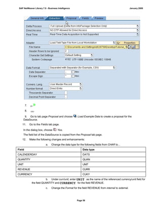 7. {0>»
8. <}0{>
9. Go to tab page Proposal and choose Load Example Data to create a proposal for the
DataSource.
11. Go to the Fields tab page.
In the dialog box, choose Yes.
The field list of the DataSource is copied from the Proposal tab page.
12. Make the following changes and enhancements:
. . .
a. Change the data type for the following fields from CHAR to...
Field Data type
CALENDERDAY DATS
QUANTITY QUAN
UNIT UNIT
REVENUE CURR
CURRENCY CUKY
b. Under curr/unit, enter UNIT as the name of the referenced currency/unit field for
the field QUANTITY and CURRENCY for the field REVENUE.
c. Change the Format for the field REVENUE from internal to external.
SAP NetWeaver Library 7.0 - Business Intelligence January 2009
Page 59
 