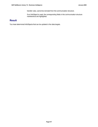 transfer rules, cannot be removed from the communication structure.
If an InfoObject is used, the corresponding fields in the communication structure
maintenance are highlighted.
Result
You have determined InfoObjects that can be updated in the data targets.
SAP NetWeaver Library 7.0 - Business Intelligence January 2009
Page 617
 