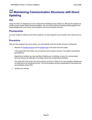 Maintaining Communication Structures with Direct
Updating
Use
Assign the fields of a DataSource to the corresponding InfoObjects of the InfoSource. Although the DataSource
contains source system fields that belong together, you can combine fields that logically belong together from
several DataSources, from various source systems in the communication structure.
Prerequisites
You have created an InfoSource with direct updating. You have assigned a source system and a data source to
it.
Procedure
After you have assigned the source system, you automatically reach the transfer structure maintenance.
1. Maintain the transfer structure and the transfer rules in the lower half of the screen.
In the upper half of the screen, you can view the communication structure. The system automatically
generates this.
Depending on whether you have specified a DataSource for attributes or texts, the communication
structure contains the attributes or text fields next to the corresponding InfoObject.
The upper half of the screen (the communication structure) is hidden if you have specified a DataSource
for hierarchies to be transferred via IDoc. The communication structure is generated for hierarchies that
are transferred using a PSA.
2. Activate your settings.
SAP NetWeaver Library 7.0 - Business Intelligence January 2009
Page 618
 