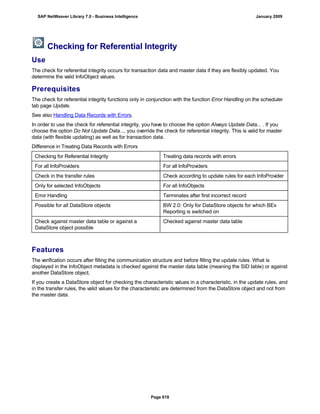 Checking for Referential Integrity
Use
The check for referential integrity occurs for transaction data and master data if they are flexibly updated. You
determine the valid InfoObject values.
Prerequisites
The check for referential integrity functions only in conjunction with the function Error Handling on the scheduler
tab page Update.
See also Handling Data Records with Errors.
In order to use the check for referential integrity, you have to choose the option Always Update Data... . If you
choose the option Do Not Update Data..., you override the check for referential integrity. This is valid for master
data (with flexible updating) as well as for transaction data.
Difference in Treating Data Records with Errors
Checking for Referential Integrity Treating data records with errors
For all InfoProviders For all InfoProviders
Check in the transfer rules Check according to update rules for each InfoProvider
Only for selected InfoObjects For all InfoObjects
Error Handling Terminates after first incorrect record
Possible for all DataStore objects BW 2.0: Only for DataStore objects for which BEx
Reporting is switched on
Check against master data table or against a
DataStore object possible
Checked against master data table
Features
The verification occurs after filling the communication structure and before filling the update rules. What is
displayed in the InfoObject metadata is checked against the master data table (meaning the SID table) or against
another DataStore object.
If you create a DataStore object for checking the characteristic values in a characteristic, in the update rules, and
in the transfer rules, the valid values for the characteristic are determined from the DataStore object and not from
the master data.
SAP NetWeaver Library 7.0 - Business Intelligence January 2009
Page 619
 