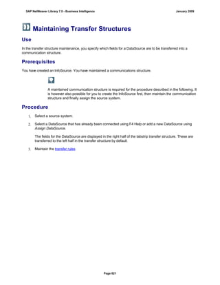 Maintaining Transfer Structures
Use
In the transfer structure maintenance, you specify which fields for a DataSource are to be transferred into a
communication structure.
Prerequisites
You have created an InfoSource. You have maintained a communications structure.
A maintained communication structure is required for the procedure described in the following. It
is however also possible for you to create the InfoSource first, then maintain the communication
structure and finally assign the source system.
Procedure
1. Select a source system.
2. Select a DataSource that has already been connected using F4 Help or add a new DataSource using
Assign DataSource.
The fields for the DataSource are displayed in the right half of the tabstrip transfer structure. These are
transferred to the left half in the transfer structure by default.
3. Maintain the transfer rules
SAP NetWeaver Library 7.0 - Business Intelligence January 2009
Page 621
 
