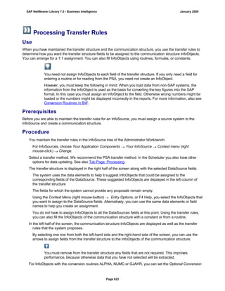 Processing Transfer Rules
Use
When you have maintained the transfer structure and the communication structure, you use the transfer rules to
determine how you want the transfer structure fields to be assigned to the communication structure InfoObjects.
You can arrange for a 1:1 assignment. You can also fill InfoObjects using routines, formulas, or constants.
You need not assign InfoObjects to each field of the transfer structure. If you only need a field for
entering a routine or for reading from the PSA, you need not create an InfoObject.
However, you must keep the following in mind: When you load data from non-SAP systems, the
information from the InfoObject is used as the basis for converting the key figures into the SAP
format. In this case you must assign an InfoObject to the field. Otherwise wrong numbers might be
loaded or the numbers might be displayed incorrectly in the reports. For more information, also see
Conversion Routines in BW.
Prerequisites
Before you are able to maintain the transfer rules for an InfoSource, you must assign a source system to the
InfoSource and create a communication structure.
Procedure
. . .
You maintain the transfer rules in the InfoSource tree of the Administrator Workbench.
For InfoSources, choose Your Application Components  Your InfoSource  Context menu (right
mouse-click)  Change.
Select a transfer method. We recommend the PSA transfer method. In the Scheduler you also have other
options for data updating. See also Tab Page: Processing.
The transfer structure is displayed in the right half of the screen along with the selected DataSource fields.
The system uses the data elements to help it suggest InfoObjects that could be assigned to the
corresponding fields of the DataSource. These suggested InfoObjects are displayed in the left column of
the transfer structure
The fields for which the system cannot provide any proposals remain empty.
Using the Context Menu (right mouse-button)  Entry Options, or F4 Help, you select the InfoObjects that
you want to assign to the DataSource fields. Alternatively, you can use the same data elements or field
names to help you create an assignment.
You do not have to assign InfoObjects to all the DataSources fields at this point. Using the transfer rules,
you can also fill the InfoObjects of the communication structure with a constant or from a routine.
In the left half of the screen, the communication structure InfoObjects are displayed as well as the transfer
rules that the system proposes.
By selecting one row from both the left-hand side and the right-hand side of the screen, you can use the
arrows to assign fields from the transfer structure to the InfoObjects of the communication structure.
You must remove from the transfer structure any fields that are not required. This improves
performance, because otherwise data that you have not selected will be extracted.
For InfoObjects with the conversion routines ALPHA, NUMC or GJAHR, you can set the Optional Conversion
SAP NetWeaver Library 7.0 - Business Intelligence January 2009
Page 622
 
