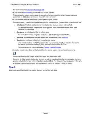 key figure. See also Conversion Routines in BW.
You can create a start routine if you use the PSA to load the data.
This improves the system performance, for example, when you check if a certain request is already
available in an ODS object, and makes the update rules consistent.
You can enhance or modify the transfer rules suggested by the system.
To do this, select a transfer rule type by clicking on the corresponding Type symbol in the appropriate row:
1. InfoObject: The fields are transferred from the transfer structure and are not modified.
Use the Default transfer rules function to assign fields in the transfer structure to fields in the
communication structure.
1. Constants: An InfoObject is filled by a fixed value.
You could, for example, assign the fixed value US to the InfoObject 0COUNTRY.
1. Formula: An InfoObject is filled with a value that is determined using a formula.
1. Routine: An InfoObject is filled from a local transfer routine.
Local transfer routines are ABAP programs that you can create, modify, or transfer. The routine
only affects the selected InfoObject in the relevant communication structure.
For an explanation of the procedure see Creating Transfer Routines.
Activate the transfer rules. Data can be loaded from the source system in an activated version only.
The status of the transfer rules is shown as a green or a yellow traffic light.
Since not all of the fields in the transfer structure have to be transferred into the communication structure,
you can activate the transfer rules with just one assigned field. The status is shown as a yellow traffic light.
A red traffic light indicates an error. The transfer rules cannot be activated if there are errors.
Result
You have ensured that the communication structure can be filled with data.
SAP NetWeaver Library 7.0 - Business Intelligence January 2009
Page 623
 