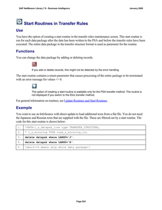 Start Routines in Transfer Rules
Use
You have the option of creating a start routine in the transfer rules maintenance screen. This start routine is
run for each data package after the data has been written to the PSA and before the transfer rules have been
executed. The entire data package in the transfer structure format is used as parameter for the routine.
Functions
You can change the data package by adding or deleting records.
If you add or delete records, this might not be detected by the error handling.
The start routine contains a return parameter that causes processing of the entire package to be terminated
with an error message for values <> 0.
The option of creating a start routine is available only for the PSA transfer method. The routine is
not displayed if you switch to the IDoc transfer method.
For general information on routines, see Update Routines and Start Routines.
Example
You want to use an InfoSource with direct update to load additional texts from a flat file. You do not need
the Japanese and Russian texts that are supplied with the file. These are filtered out by a start routine. The
code for this start routine is shown below:
1. *DATA:l_s_datapak_line type TRANSFER_STRUCTURE,
2. * l_s_errorlog TYPE rssm_s_errorlog_int.
3. delete datapak where LANGU='J'.
4. delete datapak where LANGU='R'.
5. *abort<>0 means skip whole data package!!
SAP NetWeaver Library 7.0 - Business Intelligence January 2009
Page 624
 