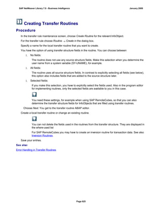 Creating Transfer Routines
Procedure
. . .
In the transfer rule maintenance screen, choose Create Routine for the relevant InfoObject.
For the transfer rule choose Routine  Create in the dialog box.
Specify a name for the local transfer routine that you want to create.
You have the option of using transfer structure fields in the routine. You can choose between
1. No fields:
The routine does not use any source structure fields. Make this selection when you determine the
user name from a system variable (SY-UNAME), for example.
1. All fields:
The routine uses all source structure fields. In contrast to explicitly selecting all fields (see below),
this option also includes fields that are added to the source structure later.
1. Selected fields:
If you make this selection, you have to explicitly select the fields used. Also in the program editor
for implementing routines, only the selected fields are available to you in this case.
You need these settings, for example when using SAP RemoteCubes, so that you can also
determine the transfer structure fields for InfoObjects that are filled using transfer routines.
Choose Next. You get to the transfer routine ABAP editor.
Create a local transfer routine or change an existing routine.
You can not delete the fields used in the routines from the transfer structure. They are displayed in
the where-used list
For SAP RemoteCubes you may have to create an inversion routine for transaction data. See also
Inversion Routines.
Save your entries.
See also:
Error Handling in Transfer Routines
SAP NetWeaver Library 7.0 - Business Intelligence January 2009
Page 625
 