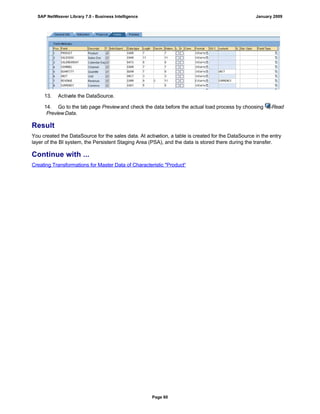 13. Activate the DataSource.
14. Go to the tab page Previewand check the data before the actual load process by choosing Read
PreviewData.
Result
You created the DataSource for the sales data. At activation, a table is created for the DataSource in the entry
layer of the BI system, the Persistent Staging Area (PSA), and the data is stored there during the transfer.
Continue with ...
Creating Transformations for Master Data of Characteristic "Product“
SAP NetWeaver Library 7.0 - Business Intelligence January 2009
Page 60
 