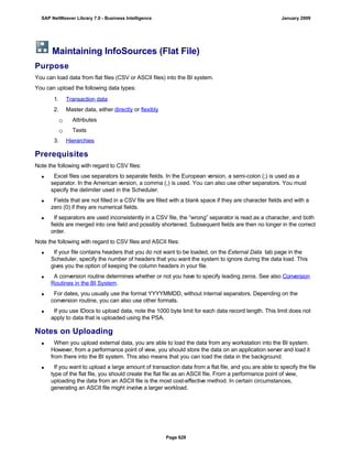 Maintaining InfoSources (Flat File)
Purpose
You can load data from flat files (CSV or ASCII files) into the BI system.
You can upload the following data types:
. . .
1. Transaction data
2. Master data, either directly or flexibly
 Attributes
 Texts
3. Hierarchies
Prerequisites
Note the following with regard to CSV files:
 Excel files use separators to separate fields. In the European version, a semi-colon (;) is used as a
separator. In the American version, a comma (,) is used. You can also use other separators. You must
specify the delimiter used in the Scheduler.
 Fields that are not filled in a CSV file are filled with a blank space if they are character fields and with a
zero (0) if they are numerical fields.
 If separators are used inconsistently in a CSV file, the “wrong” separator is read as a character, and both
fields are merged into one field and possibly shortened. Subsequent fields are then no longer in the correct
order.
Note the following with regard to CSV files and ASCII files:
 If your file contains headers that you do not want to be loaded, on the External Data tab page in the
Scheduler, specify the number of headers that you want the system to ignore during the data load. This
gives you the option of keeping the column headers in your file.
 A conversion routine determines whether or not you have to specify leading zeros. See also Conversion
Routines in the BI System.
 For dates, you usually use the format YYYYMMDD, without internal separators. Depending on the
conversion routine, you can also use other formats.
 If you use IDocs to upload data, note the 1000 byte limit for each data record length. This limit does not
apply to data that is uploaded using the PSA.
Notes on Uploading
 When you upload external data, you are able to load the data from any workstation into the BI system.
However, from a performance point of view, you should store the data on an application server and load it
from there into the BI system. This also means that you can load the data in the background.
 If you want to upload a large amount of transaction data from a flat file, and you are able to specify the file
type of the flat file, you should create the flat file as an ASCII file. From a performance point of view,
uploading the data from an ASCII file is the most cost-effective method. In certain circumstances,
generating an ASCII file might involve a larger workload.
SAP NetWeaver Library 7.0 - Business Intelligence January 2009
Page 628
 