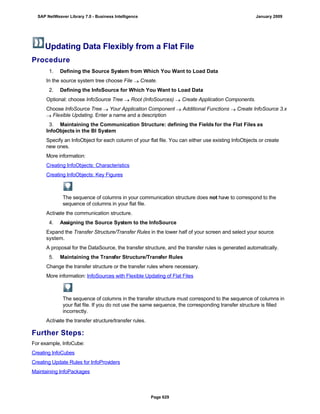 Updating Data Flexibly from a Flat File
Procedure
. . .
1. Defining the Source System from Which You Want to Load Data
In the source system tree choose File  Create.
2. Defining the InfoSource for Which You Want to Load Data
Optional: choose InfoSource Tree  Root (InfoSources)  Create Application Components.
Choose InfoSource Tree  Your Application Component  Additional Functions  Create InfoSource 3.x
 Flexible Updating. Enter a name and a description
3. Maintaining the Communication Structure: defining the Fields for the Flat Files as
InfoObjects in the BI System
Specify an InfoObject for each column of your flat file. You can either use existing InfoObjects or create
new ones.
More information:
Creating InfoObjects: Characteristics
Creating InfoObjects: Key Figures
The sequence of columns in your communication structure does not have to correspond to the
sequence of columns in your flat file.
Activate the communication structure.
4. Assigning the Source System to the InfoSource
Expand the Transfer Structure/Transfer Rules in the lower half of your screen and select your source
system.
A proposal for the DataSource, the transfer structure, and the transfer rules is generated automatically.
5. Maintaining the Transfer Structure/Transfer Rules
Change the transfer structure or the transfer rules where necessary.
More information: InfoSources with Flexible Updating of Flat Files
The sequence of columns in the transfer structure must correspond to the sequence of columns in
your flat file. If you do not use the same sequence, the corresponding transfer structure is filled
incorrectly.
Activate the transfer structure/transfer rules.
Further Steps:
For example, InfoCube:
Creating InfoCubes
Creating Update Rules for InfoProviders
Maintaining InfoPackages
SAP NetWeaver Library 7.0 - Business Intelligence January 2009
Page 629
 