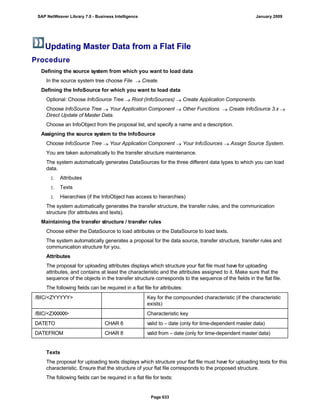 Updating Master Data from a Flat File
Procedure
. . .
Defining the source system from which you want to load data
In the source system tree choose File  Create.
Defining the InfoSource for which you want to load data
Optional: Choose InfoSource Tree  Root (InfoSources)  Create Application Components.
Choose InfoSource Tree  Your Application Component  Other Functions  Create InfoSource 3.x 
Direct Update of Master Data.
Choose an InfoObject from the proposal list, and specify a name and a description.
Assigning the source system to the InfoSource
Choose InfoSource Tree  Your Application Component  Your InfoSources  Assign Source System.
You are taken automatically to the transfer structure maintenance.
The system automatically generates DataSources for the three different data types to which you can load
data.
1. Attributes
1. Texts
1. Hierarchies (if the InfoObject has access to hierarchies)
The system automatically generates the transfer structure, the transfer rules, and the communication
structure (for attributes and texts).
Maintaining the transfer structure / transfer rules
Choose either the DataSource to load attributes or the DataSource to load texts.
The system automatically generates a proposal for the data source, transfer structure, transfer rules and
communication structure for you.
Attributes
The proposal for uploading attributes displays which structure your flat file must have for uploading
attributes, and contains at least the characteristic and the attributes assigned to it. Make sure that the
sequence of the objects in the transfer structure corresponds to the sequence of the fields in the flat file.
The following fields can be required in a flat file for attributes:
/BIC/<ZYYYYY> Key for the compounded characteristic (if the characteristic
exists)
/BIC/<ZXXXXX> Characteristic key
DATETO CHAR 8 valid to – date (only for time-dependent master data)
DATEFROM CHAR 8 valid from – date (only for time-dependent master data)
Texts
The proposal for uploading texts displays which structure your flat file must have for uploading texts for this
characteristic. Ensure that the structure of your flat file corresponds to the proposed structure.
The following fields can be required in a flat file for texts:
SAP NetWeaver Library 7.0 - Business Intelligence January 2009
Page 633
 