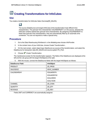Creating Transformations for InfoCubes
Use
You create a transformation for InfoCube Sales Overview(ZD_SALES).
The source (DataSource) and target (InfoCube) of the transformation have different time
characteristics. The granular time characteristic CALENDERDAY is in the source, whereas the
InfoCube contains several less granular time characteristics. By assigning CALENDERDAY to
these less granular time characteristics, they are automatically filled by an automatic time
conversion. You are not required to make a special entry.
Procedure
. . .
1. Go to the Data Warehousing Workbench; in the Modeling area choose InfoProvider.
2. In the context menu of your InfoCube, choose Create Transformation...
3. On the next screen, select object type DataSource as source of the transformation, and select the
DataSource for transaction data ZD_SALES and source system PC_FILE.
4. Choose Create Transformation.
The maintenance screen for the transformation appears. The fields of the DataSource are displayed at the
left and the rule group with the target InfoObjects at the right.
5. With the mouse, connect the DataSource fields with the target InfoObjects as follows:
DataSource Field InfoObject
PRODUCT ZD_PROD
SALESDOC 0DOC_NUMBER
CALENDARDAY 0CALMONTH
0CALMONTH2
0CALWEEK
0CALYEAR
CHANNEL ZD_CHAN
QUANTITY ZD_QTY
REVENUE ZD_REV
Fields UNIT and CURRENCY are automatically assigned.
SAP NetWeaver Library 7.0 - Business Intelligence January 2009
Page 63
 