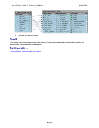 6. Activate your transformation.
Result
You created the transformation for the sales data and have now completed all preparations for creating and
executing the load process for the sales data.
Continue with ....
Creating Master Data Directly in the System
SAP NetWeaver Library 7.0 - Business Intelligence January 2009
Page 64
 