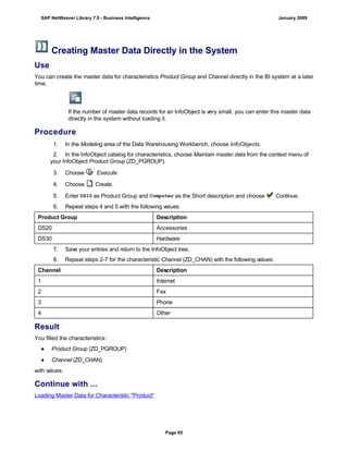 Creating Master Data Directly in the System
Use
You can create the master data for characteristics Product Group and Channel directly in the BI system at a later
time.
If the number of master data records for an InfoObject is very small, you can enter this master data
directly in the system without loading it.
Procedure
. . .
1. In the Modeling area of the Data Warehousing Workbench, choose InfoObjects.
2. In the InfoObject catalog for characteristics, choose Maintain master data from the context menu of
your InfoObject Product Group (ZD_PGROUP).
3. Choose Execute.
4. Choose Create.
5. Enter DS10 as Product Group and Computer as the Short description and choose Continue.
6. Repeat steps 4 and 5 with the following values:
Product Group Description
DS20 Accessories
DS30 Hardware
7. Save your entries and return to the InfoObject tree.
8. Repeat steps 2-7 for the characteristic Channel (ZD_CHAN) with the following values:
Channel Description
1 Internet
2 Fax
3 Phone
4 Other
Result
You filled the characteristics:
● Product Group (ZD_PGROUP)
● Channel (ZD_CHAN)
with values.
Continue with ...
Loading Master Data for Characteristic "Product“
SAP NetWeaver Library 7.0 - Business Intelligence January 2009
Page 65
 